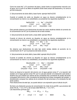 Como los iones Na+ y Cl- provienen de base y ácido fuerte no experimentan reacción con
el agua, por lo cual no se altera el equilibrio ácido base propio del disolvente y no varía el
pH de la solución.

2. Sal proveniente de ácido débil y base fuerte: ejemplo NaCH3COO

Cuando el acetato de sodio se disuelve en agua se disocia completamente (si la
concentración es menor a su solubilidad) y se presentan los siguientes equilibrios:

                      NaCH3COO sd Na + + CH3COO-
                           2 H2O qwe   H3O+ + OH –
                CH3COO- + H2O qwe   CH3COOH + HO-

Esto permite observar que disoluciones de este tipo serán alcalinas debido al aumento de
la concentración de HO- por la presencia de la base acetato.

3. Sal proveniente de ácido fuerte y base débil: ejemplo NH4Cl

Cuando el cloruro de amonio se disuelve en agua se disocia completamente (si la
concentración es menor a su solubilidad) y se presentan los siguientes equilibrios:
                            NH4Cl sd NH4+ + Cl-
                            2 H2O qwe           H3O+ + OH –
                     +
                  NH4 + H2O qwe             NH3 + H3O+

Se observa que disoluciones de este tipo serán ácidas debido al aumento de la
concentración de H+ por la presencia del ácido amonio.

4. Sal proveniente de ácido débil y base débil: ejemplo NH4CH3COO

Cuando el acetato de amonio se disuelve en agua se disocia completamente (si la
concentración es menor a su solubilidad) y se presentan los siguientes equilibrios:

                         NH4CH3COO sd NH4+ + CH3COO-
                            2 H2O qwe    H3O+ + OH –
                       +
                    NH4 + H2O qwe     NH3 + H3O+
                  CH3COO- + H2O qwe   CH3COOH + HO-

Como se observa la reacción del amonio con el agua genera iones H+ y la reacción del
acetato con el agua genera iones HO- por lo cual para decidir si la disolución será ácida o
alcalina hay que analizar los valores de las constantes Kac (constante de acidéz del ácido
conjugado) del amonio y Kbc (constante de basicidad de la base conjugada) del acetato, o
directamente comparar los valores de la contante Kb del amoníaco y la constante Ka del
ácido acético.
Para disoluciones de este tipo, se puede deducir una expresión para el cálculo de pH.

Se tiene una disolución acuosa de concentración Cs molar de la sal MX, que proviene del
ácido HX (Ka = 1,0 x 10-5) y de la base débil MOH (Kb = 1,0 x 10-6).
Las reacciones químicas son:
                          MX(s)     sd M+(ac) + X-(ac)

             M+     +      2 H2O sd          H3O+      +      MOH                 Kac
 
