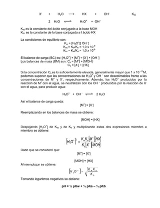 X-     +       H2O    sd                HX           +    OH-    Kbc

                    2   H2O    qwe                  H3O+      + OH -

Kac es la constante del ácido conjugado a la base MOH
Kbc es la constante de la base conjugada a l ácido HX

La condiciones de equilibrio son:
                               Kw = [H3O+][ OH -]
                               Kac = Kw/Kb = 1,0 x 10-8
                               Kbc = Kw/Ka = 1,0 x 10-9

El balance de carga (BC) es: [H3O+] + [M+] = [X-] + [OH -]
Los balances de masa (BM) son: Cs = [M+] + [MOH]
                                 Cs = [X-] + [HX]

Si la concentración Cs es lo suficientemente elevada, generalmente mayor que 1 x 10 –3 M,
podemos suponer que las concentraciones de H3O+ y OH – son desestimables frente a las
concentraciones de M+ y X-, respectivamente. Además, los H3O+ producidos por la
reacción de M+ con el agua, se neutralizan con los OH – producidos por la reacción de X-
con el agua, para producir agua:

                              H3O+ + OH - qwe 2 H2O

Así el balance de carga queda:
                                                    [M+] ≈ [X-]

Reemplazando en los balances de masa se obtiene:

                                                    [MOH] ≈ [HX]

Despejando [H3O+] de Kac y de Ka y multiplicando estas dos expresiones miembro a
miembro se obtiene:


                                  [H O ]+ 2
                                                =
                                                          [ ]
                                                  Kw Ka M + [HX]
                                   3
                                                         [ ]
                                                  Kb X − [MOH]
Dado que se consideró que:
                                                [M+] ≈ [X-]

                                            [MOH] ≈ [HX]
Al reemplazar se obtiene:

                                   [H   3   O   +
                                                    ]=     KwKa
                                                            Kb
Tomando logaritmos negativos se obtiene:

                              pH = ½ pKw + ½ pKa – ½ pKb
 
