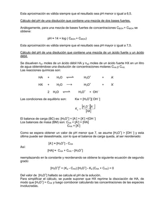 Esta aproximación es válida siempre que el resultado sea pH menor o igual a 6,5.

Cálculo del pH de una disolución que contiene una mezcla de dos bases fuertes.

Análogamente, para una mezcla de bases fuertes de concentraciones CBOH + CMOH se
obtiene:

                    pH ≈ 14 + log ( CBOH + CMOH)

Esta aproximación es válida siempre que el resultado sea pH mayor o igual a 7,5.

Cálculo del pH de una disolución que contiene una mezcla de un ácido fuerte y un ácido
débil.

Se disuelven na1 moles de un ácido débil HA y na2 moles de un ácido fuerte HX en un litro
de agua obteniéndose una disolución de concentraciones molares CHA y CHX.
Las reacciones químicas son:

             HA     +       H2O    qwe             H3O+               +   A-

             HX     +       H2O      sd            H3O+               +   X-

                    2    H2O    qwe          H3O+            + OH -

Las condiciones de equilibrio son:         Kw = [H3O+][ OH -]


                                           Ka =
                                                  [H O ][A ]
                                                    3
                                                         +     −


                                                        [HA]
El balance de carga (BC) es: [H3O+] = [A-] + [X-] +[OH -]
Los balances de masa (BM) son: CHA = [A-] + [HA]
                                 CHX = [X-]

Como se espera obtener un valor de pH menor que 7, se asume [H3O+] > [OH -] y esta
última puede ser desestimada, con lo que el balance de carga queda, al ser reordenado:

                     [A-] ≈ [H3O+] - CHX
Así:
                    [HA] ≈ CHA + CHX - [H3O+]

reemplazando en la constante y reordenando se obtiene la siguiente ecuación de segundo
grado:

                        [H3O+]2 + (Ka - CHX) [H3O+] - Ka (CHA + CHX) = 0

Del valor de [H3O+] hallado se calcula el pH de la solución.
Para simplificar el cálculo, se puede suponer que HX reprime la disociación de HA, de
modo que [H3O+] = CHX y luego corroborar calculando las concentraciones de las especies
involucradas.
 