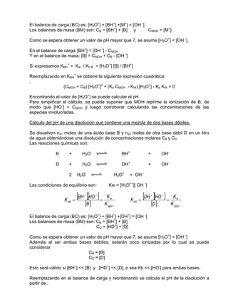 El balance de carga (BC) es: [H3O+] + [BH+] +[M+] = [OH -]
Los balances de masa (BM) son: CB = [BH+] + [B] y          CMOH = [M+]

Como se espera obtener un valor de pH mayor que 7, se asume [H3O+] < [OH -].

En el balance de carga: [BH+] = [OH -] - CMOH
Y en el balance de masa: [B] = CMOH + CB - [OH -]

Si expresamos KBH+ = Kw / Kb B = [H3O+] [B] / [BH+]

Reemplazando en KBH+ se obtiene la siguiente expresión cuadrática:
.
              (CMOH + CB) [H3O+]2 + (Ka CMOH - KW) [H3O+] - Ka KW = 0

Encontrando el valor de [H3O+] se puede calcular el pH.
Para simplificar el cálculo, se puede suponer que MOH reprime la ionización de B, de
modo que [HO-] = CMOH y luego corroborar calculando las concentraciones de las
especies involucradas.

Cálculo del pH de una disolución que contiene una mezcla de dos bases débiles.

Se disuelven na1 moles de una ácido base B y na2 moles de otra base débil D en un litro
de agua obteniéndose una disolución de concentraciones molares CB y CD.
Las reacciones químicas son:

             B      +       H2O     qwe               BH+              +          OH-

             D      +       H2O     qwe               DH+              +          OH-

                    2     H2O    qwe               H3O+     + OH -

Las condiciones de equilibrio son:          Kw = [H3O+1][ OH -]


                 K bB   =
                          [BH ][HO ] =
                             +      −
                                          Kw
                                                            K bD   =
                                                                     [DH ][HO ] =
                                                                        +         −
                                                                                         Kw
                             [B ]        K aBH +                           [D ]         K aDH +

El balance de carga (BC) es: [H3O+] + [BH+] +[DH+] = [OH -]
Los balances de masa (BM) son: CB = [BH+] + [B]
                                 CD = [HD+] + [D]

Como se espera obtener un valor de pH mayor que 7, se asume [H3O+] < [OH -]
Además al ser ambas bases débiles, estarán poco ionizadas por lo cual se puede
considerar:
                           CB ≈ [B]
                           CD ≈ [D]

Esto será válido si [BH+] << [B] y [HD+] << [D], o sea Kb << [HO-] para ambas bases.

Reemplazando en el balance de carga y reordenando se calcula el pH de la disolución a
partir de :
 