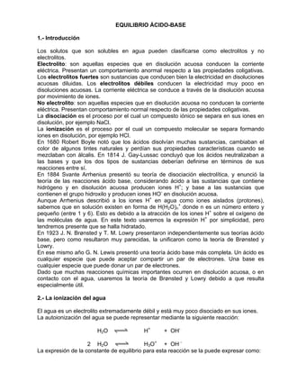 EQUILIBRIO ÁCIDO-BASE

1.- Introducción

Los solutos que son solubles en agua pueden clasificarse como electrolitos y no
electrolitos.
Electrolito: son aquellas especies que en disolución acuosa conducen la corriente
eléctrica. Presentan un comportamiento anormal respecto a las propiedades coligativas.
Los electrolitos fuertes son sustancias que conducen bien la electricidad en disoluciones
acuosas diluidas. Los electrolitos débiles conducen la electricidad muy poco en
disoluciones acuosas. La corriente eléctrica se conduce a través de la disolución acuosa
por movimiento de iones.
No electrolito: son aquellas especies que en disolución acuosa no conducen la corriente
eléctrica. Presentan comportamiento normal respecto de las propiedades coligativas.
La disociación es el proceso por el cual un compuesto iónico se separa en sus iones en
disolución, por ejemplo NaCl.
La ionización es el proceso por el cual un compuesto molecular se separa formando
iones en disolución, por ejemplo HCl.
En 1680 Robert Boyle notó que los ácidos disolvían muchas sustancias, cambiaban el
color de algunos tintes naturales y perdían sus propiedades características cuando se
mezclaban con álcalis. En 1814 J. Gay-Lussac concluyó que los ácidos neutralizaban a
las bases y que los dos tipos de sustancias deberían definirse en términos de sus
reacciones entre sí.
En 1884 Svante Arrhenius presentó su teoría de disociación electrolítica, y enunció la
teoría de las reacciones ácido base, considerando ácido a las sustancias que contiene
hidrógeno y en disolución acuosa producen iones H+; y base a las sustancias que
contienen el grupo hidroxilo y producen iones HO- en disolución acuosa.
Aunque Arrhenius describió a los iones H+ en agua como iones aislados (protones),
sabemos que en solución existen en forma de H(H2O)n+ donde n es un número entero y
pequeño (entre 1 y 6). Esto es debido a la atracción de los iones H+ sobre el oxígeno de
las moléculas de agua. En este texto usaremos la expresión H+ por simplicidad, pero
tendremos presente que se halla hidratado.
En 1923 J. N. Brønsted y T. M. Lowry presentaron independientemente sus teorías ácido
base, pero como resultaron muy parecidas, la unificaron como la teoría de Brønsted y
Lowry.
En ese mismo año G. N. Lewis presentó una teoría ácido base más completa. Un ácido es
cualquier especie que puede aceptar compartir un par de electrones. Una base es
cualquier especie que puede donar un par de electrones.
Dado que muchas reacciones químicas importantes ocurren en disolución acuosa, o en
contacto con el agua, usaremos la teoría de Brønsted y Lowry debido a que resulta
especialmente útil.

2.- La ionización del agua

El agua es un electrolito extremadamente débil y está muy poco disociado en sus iones.
La autoionización del agua se puede representar mediante la siguiente reacción:

                       H2O qwe            H+     + OH-

                    2 H2O qwe              H3O+ + OH -
La expresión de la constante de equilibrio para esta reacción se la puede expresar como:
 