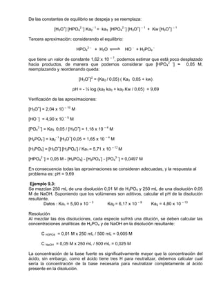 De las constantes de equilibrio se despeja y se reemplaza:

              [H3O+] [HPO42 -] Ka2- 1 = ka3 [HPO42 -] [H3O+] – 1 + Kw [H3O+] – 1

Tercera aproximación: considerando el equilibrio:

                            HPO42 – + H2O qwe HO - + H2PO4 –

que tiene un valor de constante 1,62 x 10 – 7, podemos estimar que está poco desplazado
hacia productos, de manera que podemos considerar que [HPO42 -] ≈ 0,05 M,
reemplazando y reordenando queda:

                             [H3O+]2 = (Ka2 / 0,05) ( Ka3 0,05 + kw)

                       pH = - ½ log (ka2 ka3 + ka2 Kw / 0,05) = 9,69

Verificación de las aproximaciones:

[H3O+] = 2,04 x 10 – 10 M

[HO -] = 4,90 x 10 – 5 M

[PO43 -] = Ka3 0,05 / [H3O+] = 1,18 x 10 – 4 M

[H2PO4-] = ka2- 1 [H3O+] 0,05 = 1,65 x 10 – 4 M

[H3PO4] = [H3O+] [H2PO4-] / Ka1 = 5,71 x 10 – 12 M

[HPO42 -] = 0,05 M - [H3PO4] - [H2PO4-] - [PO43 -] = 0,0497 M

En consecuencia todas las aproximaciones se consideran adecuadas, y la respuesta al
problema es: pH = 9,69

 Ejemplo 9.3:
Se mezclan 250 mL de una disolución 0,01 M de H3PO4 y 250 mL de una disolución 0,05
M de NaOH. Suponiendo que los volúmenes son aditivos, calcular el pH de la disolución
resultante.
        Datos : Ka1 = 5,90 x 10 – 3   Ka2 = 6,17 x 10 – 8 Ka3 = 4,80 x 10 – 13

Resolución
Al mezclar las dos disoluciones, cada especie sufrirá una dilución, se deben calcular las
concentraciones analíticas de H3PO4 y de NaOH en la disolución resultante:

      C H3PO4 = 0,01 M x 250 mL / 500 mL = 0,005 M

      C NaOH = 0,05 M x 250 mL / 500 mL = 0,025 M

La concentración de la base fuerte es significativamente mayor que la concentración del
ácido, sin embargo, como el ácido tiene tres H para neutralizar, debemos calcular cual
sería la concentración de la base necesaria para neutralizar completamente al ácido
presente en la disolución.
 