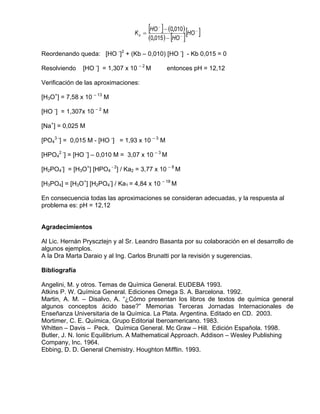 Kb =
                                         [HO ] − (0,010) [HO ]
                                            −
                                                           −

                                         (0,015) − [HO ]
                                                     −




Reordenando queda: [HO -]2 + (Kb – 0,010) [HO -] - Kb 0,015 = 0

Resolviendo    [HO -] = 1,307 x 10 – 2 M        entonces pH = 12,12

Verificación de las aproximaciones:

[H3O+] = 7,58 x 10 – 13 M

[HO -] = 1,307x 10 – 2 M

[Na+] = 0,025 M

[PO43 -] = 0,015 M - [HO -] = 1,93 x 10 – 3 M

[HPO42 -] = [HO -] – 0,010 M = 3,07 x 10 – 3 M

[H2PO4-] = [H3O+] [HPO4 - 2] / Ka2 = 3,77 x 10 – 8 M

[H3PO4] = [H3O+] [H2PO4-] / Ka1 = 4,84 x 10 – 18 M

En consecuencia todas las aproximaciones se consideran adecuadas, y la respuesta al
problema es: pH = 12,12


Agradecimientos

Al Lic. Hernán Pryscztejn y al Sr. Leandro Basanta por su colaboración en el desarrollo de
algunos ejemplos.
A la Dra Marta Daraio y al Ing. Carlos Brunatti por la revisión y sugerencias.

Bibliografía

Angelini, M. y otros. Temas de Química General. EUDEBA 1993.
Atkins P. W. Química General. Ediciones Omega S. A. Barcelona. 1992.
Martin, A. M. – Disalvo, A. “¿Cómo presentan los libros de textos de química general
algunos conceptos ácido base?” Memorias Terceras Jornadas Internacionales de
Enseñanza Universitaria de la Química. La Plata. Argentina. Editado en CD. 2003.
Mortimer, C. E. Química, Grupo Editorial Iberoamericano. 1983.
Whitten – Davis – Peck. Química General. Mc Graw – Hill. Edición Española. 1998.
Butler, J. N. Ionic Equilibrium. A Mathematical Approach. Addison – Wesley Publishing
Company, Inc. 1964.
Ebbing, D. D. General Chemistry. Houghton Mifflin. 1993.
 