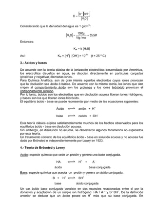 K=
                                                [H ][OH ]
                                                  +         −


                                                  [H 2O ]
Considerando que la densidad del agua es 1 g/cm3 :

                                               1000g
                                  [H 2O ] =             = 55.5M
                                              18g / mol
Entonces:

                                         Kw = k [H20]

Así:                       Kw = [H+] [OH-] = 10-14 (t = 25 º C)

3.- Acidos y bases

De acuerdo con la teoría clásica de la ionización electrolítica desarrollada por Arrenhius,
los electrolitos disueltos en agua, se disocian directamente en partículas cargadas
(positivas y negativas) llamadas iones.
Para Química Analítica, son de gran interés aquellos electrolitos cuyos iones provocan
que la disolución sea ácida ó básica. De acuerdo con la misma teoría, los iones que dan
origen al comportamiento ácido son los protones y los iones hidróxido provocan el
comportamiento alcalino.
Por lo tanto, ácidos son los electrolitos que en disolución acuosa liberan iones hidrógeno,
y bases son los que liberan iones hidróxido.
El equilibrio ácido - base se puede representar por medio de las ecuaciones siguientes:

                          Ácido    qwe anión + H+

                          base     qwe catión + OH-

Esta teoría clásica explica satisfactoriamente muchos de los hechos observados para los
equilibrios ácido - base en disolución acuosa.
Sin embargo, en disolución no acuosa, se observaron algunos fenómenos no explicados
por esta teoría.
Un tratamiento correcto de los equilibrios ácido - base en solución acuosa y no acuosa fue
dado por Brönsted e independientemente por Lowry en 1923.

4.- Teoría de Brösnted y Lowry

Acido: especie química que cede un protón y genera una base conjugada.

                          HA       qwe H+             +         A-
                         ácido                              base conjugada
Base: especie química que acepta un protón y genera un ácido conjugado.
                        B +      H+ qwe BH+
                         base                 ácido conjugada
Un par ácido base conjugado consiste en dos especies relacionadas entre sí por la
donación y aceptación de un simple ion hidrógeno: HA / A – y B/ BH+. De la definición
anterior se deduce que un ácido posee un H+ más que su base conjugada. En
 