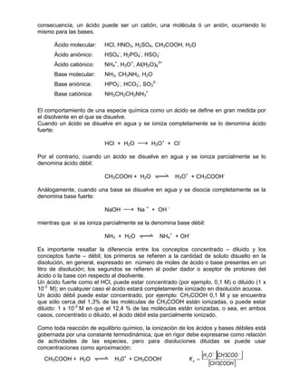 consecuencia, un ácido puede ser un catión, una molécula ó un anión, ocurriendo lo
mismo para las bases.

      Ácido molecular:    HCl, HNO3, H2SO4, CH3COOH, H2O
      Ácido aniónico:     HSO4-, H2PO4-, HSO3-
      Ácido catiónico:    NH4+, H3O+, Al(H2O)63+
      Base molecular:     NH3, CH3NH2, H2O
      Base aniónica:      HPO2-, HCO3-, SO32-
      Base catiónica:     NH2CH2CH2NH3+

El comportamiento de una especie química como un ácido se define en gran medida por
el disolvente en el que se disuelve.
Cuando un ácido se disuelve en agua y se ioniza completamente se lo denomina ácido
fuerte:

                          HCl + H2O sd H3O+ + Cl-

Por el contrario, cuando un ácido se disuelve en agua y se ioniza parcialmente se lo
denomina ácido débil:

                          CH3COOH + H2O qwe H3O+ + CH3COOH-

Análogamente, cuando una base se disuelve en agua y se disocia completamente se la
denomina base fuerte:

                          NaOH sd Na + + OH -

mientras que si se ioniza parcialmente se la denomina base débil:

                          NH3 + H2O qwe NH4+ + OH-

Es importante resaltar la diferencia entre los conceptos concentrado – diluido y los
conceptos fuerte – débil, los primeros se refieren a la cantidad de soluto disuelto en la
disolución, en general, expresado en número de moles de ácido o base presentes en un
litro de disolución; los segundos se refieren al poder dador o aceptor de protones del
ácido o la base con respecto al disolvente.
Un ácido fuerte como el HCl, puede estar concentrado (por ejemplo, 0,1 M) o diluido (1 x
10-3 M); en cualquier caso el ácido estará completamente ionizado en disolución acuosa.
Un ácido débil puede estar concentrado, por ejemplo: CH3COOH 0,1 M y se encuentra
que sólo cerca del 1,3% de las moléculas de CH3COOH están ionizadas, o puede estar
diluido: 1 x 10-3 M en que el 12,4 % de las moléculas están ionizadas, o sea, en ambos
casos, concentrado o diluido, el ácido débil esta parcialmente ionizado.

Como toda reacción de equilibrio químico, la ionización de los ácidos y bases débiles está
gobernada por una constante termodinámica, que en rigor debe expresarse como relación
de actividades de las especies, pero para disoluciones diluidas se puede usar
concentraciones como aproximación:
  CH3COOH + H2O qwe H30+ + CH3COOH-
                                                                [
                                                            Ka = 3
                                                                      ][        ]
                                                                  H O + CH 3COO −
                                                                    [CH 3COOH ]
 