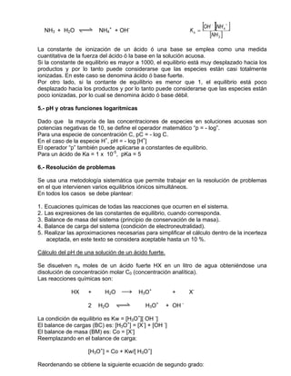 NH3 + H2O qwe NH4+ + OH-                                  Kb =
                                                                      [OH ][NH ]
                                                                         −
                                                                                  4
                                                                                      +


                                                                        [NH 3 ]
La constante de ionización de un ácido ó una base se emplea como una medida
cuantitativa de la fuerza del ácido ó la base en la solución acuosa.
Si la constante de equilibrio es mayor a 1000, el equilibrio está muy desplazado hacia los
productos y por lo tanto puede considerarse que las especies están casi totalmente
ionizadas. En este caso se denomina ácido ó base fuerte.
Por otro lado, si la contante de equilibrio es menor que 1, el equilibrio está poco
desplazado hacia los productos y por lo tanto puede considerarse que las especies están
poco ionizadas, por lo cual se denomina ácido ó base débil.

5.- pH y otras funciones logarítmicas

Dado que la mayoría de las concentraciones de especies en soluciones acuosas son
potencias negativas de 10, se define el operador matemático “p = - log”.
Para una especie de concentración C, pC = - log C.
En el caso de la especie H+, pH = - log [H+]
El operador “p” también puede aplicarse a constantes de equilibrio.
Para un ácido de Ka = 1 x 10-5, pKa = 5

6.- Resolución de problemas

Se usa una metodología sistemática que permite trabajar en la resolución de problemas
en el que intervienen varios equilibrios iónicos simultáneos.
En todos los casos se debe plantear:

1.   Ecuaciones químicas de todas las reacciones que ocurren en el sistema.
2.   Las expresiones de las constantes de equilibrio, cuando corresponda.
3.   Balance de masa del sistema (principio de conservación de la masa).
4.   Balance de carga del sistema (condición de electroneutralidad).
5.   Realizar las aproximaciones necesarias para simplificar el cálculo dentro de la incerteza
      aceptada, en este texto se considera aceptable hasta un 10 %.

Cálculo del pH de una solución de un ácido fuerte.

Se disuelven na moles de un ácido fuerte HX en un litro de agua obteniéndose una
disolución de concentración molar C0 (concentración analítica).
Las reacciones químicas son:

               HX     +      H2O   sd     H3O+          +     X-

                      2   H2O    qwe         H3O+    + OH -

La condición de equilibrio es Kw = [H3O+][ OH -]
El balance de cargas (BC) es: [H3O+] = [X-] + [OH -]
El balance de masa (BM) es: Co = [X-]
Reemplazando en el balance de carga:

                      [H3O+] = Co + Kw/[ H3O+]

Reordenando se obtiene la siguiente ecuación de segundo grado:
 