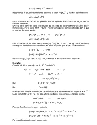 [H3O+]2 - Co [H3O+] - Kw = 0

Resolviendo la ecuación anterior se obtendrá el valor de [H3O+] y el pH se calcula según:

                    pH = - log [H3O+]

Para simplificar el cálculo, se pueden realizar algunas aproximaciones según sea el
sistema en estudio.
En este caso, como se tiene una solución de un ácido, se espera obtener un valor de pH
menor que 7. Por lo tanto [H3O+] > [OH -] y esta última puede ser desestimada, con lo que
el balance de carga queda:

                    [H3O+] ≈ [X -] = Co       ⇒      [H3O+] ≈ Co

                    pH = - log [H3O+] ≈ pCo

Esta aproximación es válida siempre que [H3O+] / [OH -] ≥ 10, lo cual para un ácido fuerte
ocurre para concentraciones analíticas del ácido mayores que 1 x 10 -6,5 M dado que:

                    [H3O+] ≈ Co = 1 x 10-6 M

                    [HO-] = Kw/[ H3O+] = 1 x 10 –8 M

Por lo tanto: [H3O+] /[ OH -] = 100 > 10, entonces la desestimación es aceptada.

Ejemplo:
Calcular el pH de una solución 1 x 10 –3 M de HCl.

             HCl    +      H2O     sd     H3O+           +    Cl-

                    2   H2O    qwe            H3O+   + OH -

                                     Kw = [H3O+1][ OH -]

BC:                            [H3O+] = [Cl-] + [OH -]

BM:                              Co = [Cl-]

En este caso, se tiene una solución de un ácido fuerte de concentración mayor a 1x10 -6,5
M, se cumplirá [H3O+] > [OH -] y esta última puede ser desestimada, entonces resulta:

                        [H3O+] ≈ Co           ⇒          pH ≈ pCo

                        pH ≈ pCo = - log (1 x 10 –3) = 5,70

Para verificar la desestimación realizada:

                    [HO-] = Kw/[ H3O+] = 1 x 10 –14 / 1 x 10 –3 = 1 x 10 –11 M

                    [H3O+] /[ OH -] = 1 x 10 –3 / 1 x 10 –11 = 1 x 10 8 > 10

Por lo cual la desestimación es correcta.
 