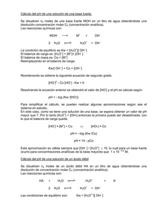 Cálculo del pH de una solución de una base fuerte.

Se disuelven nb moles de una base fuerte MOH en un litro de agua obteniéndose una
disolución concentración molar C0 (concentración analítica).
Las reacciones químicas son:

                     MOH      sd         M+      +      OH-

                    2   H2O   qwe            H3O+    + OH -

La condición de equilibrio es Kw = [H3O+][ OH -]
El balance de carga es: [H3O+] + [M+]= [OH -]
El balance de masa es: Co = [M+]
Reemplazando en el balance de carga:

                    Kw/[ OH -] + Co = [OH -]

Reordenando se obtiene la siguiente ecuación de segundo grado:

                    [HO-]2 - Co [HO-] - Kw = 0

Resolviendo la ecuación anterior se obtendrá el valor de [HO-] y el pH se calcula según:

                    pH = - log (Kw /[HO-])

Para simplificar el cálculo, se pueden realizar algunas aproximaciones según sea el
sistema en estudio.
En este caso, como se tiene una solución de una base, se espera obtener un valor de pH
mayor que 7. Por lo tanto [H3O+] < [OH-] entonces la primera puede ser desestimada, con
lo que el balance de carga queda:

                    [HO-] ≈ [M+] = Co        ⇒       [HO-] ≈ Co

                                     pH ≈ - log (Kw /Co)

                                        pH ≈ 14 - pCo

Esta aproximación es válida siempre que [OH -] / [H3O+] ≥ 10, lo cual para un base fuerte
ocurre para concentraciones analíticas de la base mayores que 1 x 10 –6,5 M.

Cálculo del pH de una solución de un ácido débil

Se disuelven na moles de un ácido débil HA en un litro de agua obteniéndose una
disolución de concentración molar C0 (concentración analítica).
Las reacciones químicas son:

             HA     +      H2O   qwe             H3O+          +   A-

                    2   H2O   qwe            H3O+    + OH -

Las condiciones de equilibrio son:       Kw = [H3O+1][ OH -]
 