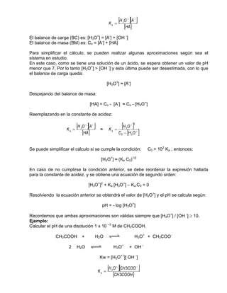 Ka =
                                                               [H O ][A ]
                                                                 3
                                                                         +       −


                                                                     [HA]
El balance de carga (BC) es: [H3O+] = [A-] + [OH -]
El balance de masa (BM) es: Co = [A-] + [HA]

Para simplificar el cálculo, se pueden realizar algunas aproximaciones según sea el
sistema en estudio.
En este caso, como se tiene una solución de un ácido, se espera obtener un valor de pH
menor que 7. Por lo tanto [H3O+] > [OH -] y esta última puede ser desestimada, con lo que
el balance de carga queda:

                                                    [H3O+] ≈ [A-]

Despejando del balance de masa:

                                        [HA] = Co - [A-] ≈ Co - [H3O+]

Reemplazando en la constante de acidez:


                   Ka   =
                          [H O ][A ]
                            3
                                    +    −
                                              ≈      Ka   =
                                                             [H O ]  3
                                                                             + 2


                                [HA]                        C − [H O ]
                                                                0            3
                                                                                     +




Se puede simplificar el cálculo si se cumple la condición:                               C0 > 102 Ka , entonces:

                                               [H3O+] ≈ (Ka C0)1/2

En caso de no cumplirse la condición anterior, se debe reordenar la expresión hallada
para la constante de acidez, y se obtiene una ecuación de segundo orden:

                                        [H3O+]2 + Ka [H3O+] – Ka C0 = 0

Resolviendo la ecuación anterior se obtendrá el valor de [H3O+] y el pH se calcula según:

                                                  pH = - log [H3O+]

Recordemos que ambas aproximaciones son válidas siempre que [H3O+] / [OH -] ≥ 10.
Ejemplo:
Calcular el pH de una disolución 1 x 10 –3 M de CH3COOH.

             CH3COOH            +            H2O     qwe                         H3O+ + CH3COO-

                    2     H2O           qwe               H3O+               + OH -

                                              Kw = [H3O+1][ OH -]


                                             Ka    =
                                                     [H O ][CH 3COO ]
                                                      3
                                                           +                         −


                                                          [CH 3COOH ]
 