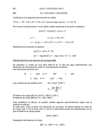 BC:                            [H3O+] = [CH3COO-]+ [OH -]

BM:                             Co = [CH3COO-] + [CH3COOH]

Verificamos si la segunda aproximación es válida:

102 Ka = 102 1,75 x 10-5 =1,75 x 10 -3 que es mayor que C0 = 1 x 10-3 M

Por lo tanto la aproximación no es válida y debe resolverse la ecuación cuadrática:

                              [H3O+]2 + Ka [H3O+] – Ka C0 = 0


                    a=1                  b = Ka = 1,75 x 10-5

                    c = – Ka C0 = - 1,75 x 10-5 x 1 x 10-3 = - 1,75 x 10-8

Resolviendo la ecuación se obtiene:

                        [H3O+] = 1,24 x 10 - 4M

                        pH = -log ([H3O+] ) = - log (1,24 x 10 - 4) = 3,90

Cálculo del pH de una solución de una base débil

Se disuelven nb moles de una base débil B en un litro de agua obteniéndose una
disolución de concentración molar C0 (concentración analítica).
Las reacciones químicas son:

             B      +     H2O     qwe             BH+            +   HO-

                    2   H2O    qwe          H3O+        + OH -

Las condiciones de equilibrio son:       Kw = [H3O+1][ OH -]


                                         Kb =
                                                [BH ][HO ]
                                                   +      −


                                                   [B ]
El balance de carga (BC) es: [H3O+] + [BH+] = [OH -]
El balance de masa (BM) es: Co = [B] + [BH+]

Para simplificar el cálculo, se pueden realizar algunas aproximaciones según sea el
sistema en estudio.
En este caso, como se tiene una disolución de una base, se espera obtener un valor de
pH mayor que 7. Por lo tanto [OH -] > [H3O+] y esta última puede ser desestimada, con lo
que el balance de carga queda:

                                        [HO-] ≈ [BH+]

Despejando del balance de masa:

                                [B] = Co - [BH+] ≈ Co - [HO-]
 