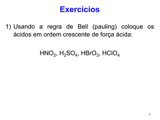 1
Exercícios
1) Usando a regra de Bell (pauling) coloque os
ácidos em ordem crescente de força ácida:
HNO2, H2SO4, HBrO3, HClO4
 