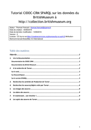1
Tutorial CIDOC-CRM SPARQL sur les données du
BritishMuseum à
http://collection.britishmuseum.org
Auteur : Thomas Francart – thomas.francart@sparna.fr
Date de création : 04/06/2018
Date de dernière modification : 13/09/2018
Version : 2
License : CC-by-nc-sa https://creativecommons.org/licenses/by-nc-sa/4.0/ Attribution-
NonCommercial-ShareAlike 4.0 International
Table des matières
Objectifs........................................................................................................................................2
1. Lire la Documentation ..........................................................................................................2
Documentation du CIDOC-CRM...................................................................................................2
Documentation du British Museum.............................................................................................2
2. A la recherche de Turner.......................................................................................................2
Sur le web...................................................................................................................................2
Sur ResearchSpace......................................................................................................................3
Sur le service SPARQL..................................................................................................................3
3. Recherchez les activités de Production de Turner ...............................................................5
4. Recherchez les oeuvres/objets créés par Turner .................................................................6
5. Les images des œuvres .........................................................................................................8
6. Les dates des œuvres............................................................................................................9
7. Et maintenant… une timeline !.............................................................................................9
8. Les sujets des œuvres de Turner...........................................................................................9
 