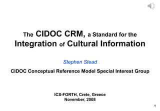1
The CIDOC CRM, a Standard for the
Integration of Cultural Information
Stephen Stead
ICS-FORTH, Crete, Greece
November, 2008
CIDOC Conceptual Reference Model Special Interest Group
 
