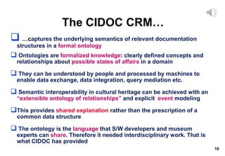 10
The CIDOC CRM…
 …captures the underlying semantics of relevant documentation
structures in a formal ontology
 Ontologies are formalized knowledge: clearly defined concepts and
relationships about possible states of affairs in a domain
 They can be understood by people and processed by machines to
enable data exchange, data integration, query mediation etc.
 Semantic interoperability in cultural heritage can be achieved with an
“extensible ontology of relationships” and explicit event modeling
This provides shared explanation rather than the prescription of a
common data structure
 The ontology is the language that S/W developers and museum
experts can share. Therefore it needed interdisciplinary work. That is
what CIDOC has provided
 