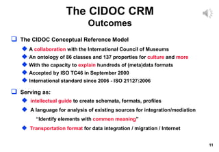 11
The CIDOC CRM
Outcomes
 The CIDOC Conceptual Reference Model
 A collaboration with the International Council of Museums
 An ontology of 86 classes and 137 properties for culture and more
 With the capacity to explain hundreds of (meta)data formats
 Accepted by ISO TC46 in September 2000
 International standard since 2006 - ISO 21127:2006
 Serving as:
 intellectual guide to create schemata, formats, profiles
 A language for analysis of existing sources for integration/mediation
“Identify elements with common meaning”
 Transportation format for data integration / migration / Internet
 