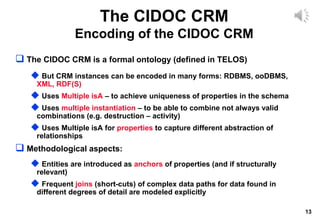 13
 The CIDOC CRM is a formal ontology (defined in TELOS)
 But CRM instances can be encoded in many forms: RDBMS, ooDBMS,
XML, RDF(S)
 Uses Multiple isA – to achieve uniqueness of properties in the schema
 Uses multiple instantiation – to be able to combine not always valid
combinations (e.g. destruction – activity)
 Uses Multiple isA for properties to capture different abstraction of
relationships
 Methodological aspects:
 Entities are introduced as anchors of properties (and if structurally
relevant)
 Frequent joins (short-cuts) of complex data paths for data found in
different degrees of detail are modeled explicitly
The CIDOC CRM
Encoding of the CIDOC CRM
 