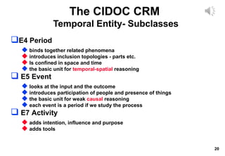 20
The CIDOC CRM
Temporal Entity- Subclasses
E4 Period
 binds together related phenomena
 introduces inclusion topologies - parts etc.
 Is confined in space and time
 the basic unit for temporal-spatial reasoning
 E5 Event
 looks at the input and the outcome
 introduces participation of people and presence of things
 the basic unit for weak causal reasoning
 each event is a period if we study the process
 E7 Activity
 adds intention, influence and purpose
 adds tools
 