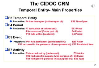 21
The CIDOC CRM
Temporal Entity- Main Properties
E2 Temporal Entity
 Properties: P4 has time-span (is time-span of): E52 Time-Span
E4 Period
 Properties: P7 took place at (witnessed): E53 Place
P9 consists of (forms part of): E4 Period
P10 falls within (contains): E4 Period
E5 Event
 Properties: P11 had participant (participated in): E39 Actor
P12 occurred in the presence of (was present at): E77 Persistent Item
E7 Activity
 Properties: P14 carried out by (performed): E39 Actor
P20 had specific purpose (was purpose of): E5 Event
P21 had general purpose (was purpose of): E55 Type
 