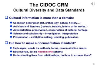 3
The CIDOC CRM
Cultural Diversity and Data Standards
 Cultural information is more than a domain:
 Collection description (art, archeology, natural history….)
 Archives and literature (records, treaties, letters, artful works..)
 Administration, preservation, conservation of material heritage
 Science and scholarship – investigation, interpretation
 Presentation – exhibition making, teaching, publication
 But how to make a documentation standard?
 Each aspect needs its methods, forms, communication means
 Data overlap, but do not fit in one schema
 Understanding lives from relationships, but how to express them?
 