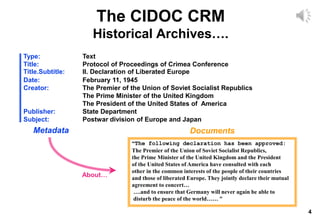 4
The CIDOC CRM
Historical Archives….
Type: Text
Title: Protocol of Proceedings of Crimea Conference
Title.Subtitle: II. Declaration of Liberated Europe
Date: February 11, 1945
Creator: The Premier of the Union of Soviet Socialist Republics
The Prime Minister of the United Kingdom
The President of the United States of America
Publisher: State Department
Subject: Postwar division of Europe and Japan
“The following declaration has been approved:
The Premier of the Union of Soviet Socialist Republics,
the Prime Minister of the United Kingdom and the President
of the United States of America have consulted with each
other in the common interests of the people of their countries
and those of liberated Europe. They jointly declare their mutual
agreement to concert…
….and to ensure that Germany will never again be able to
disturb the peace of the world…… “
Documents
Metadata
About…
 