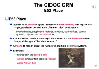 40
The CIDOC CRM
E53 Place
E53 Place
 A place is an extent in space, determined diachronically with regard to a
larger, persistent constellation of matter, often continents -
by coordinates, geophysical features, artefacts, communities, political
systems, objects - but not identical to
 A “CRM Place” is not a landscape, not a seat - it is an abstraction from
temporal changes - “the place where…”
 A means to reason about the “where” in multiple reference systems.
 Examples:
—figures from the bow of a ship
—African dinosaur foot-prints in Portugal
—where Nelson died
 