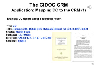 46
The CIDOC CRM
Application: Mapping DC to the CRM (1)
Type: text
Title: Mapping of the Dublin Core Metadata Element Set to the CIDOC CRM
Creator: Martin Doerr
Publisher: ICS-FORTH
Identifier: FORTH-ICS / TR 274 July 2000
Language: English
Example: DC Record about a Technical Report
 