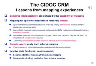 50
 Semantic Interoperability can defined by the capability of mapping
 Mapping for epistemic networks is relatively simple:
 Specialist / primary information databases frequently employ a flat schema, reducing complex
relationships into simple fields
 Source fields frequently map to composite paths under the CRM, making semantics explicit using a
small set of primitives
 Intermediate nodes are postulated or deduced (e.g., “birth” from “person”). They are the hooks for
integration with complementary sources
 Cardinality constraints must not be enforced= Alternative or incomplete knowledge
 Domain experts easily learn schema mapping
 IT experts may not understand meaning, underestimate it or are bored by it!
 Intuitive tools for domain experts needed:
 Separate identifier matching from schema mapping
 Separate terminology mediation from schema mapping
The CIDOC CRM
Lessons from mapping experiences
 