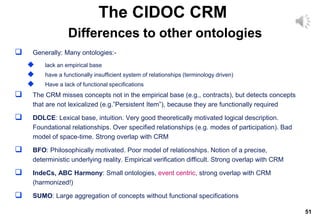 51
 Generally: Many ontologies:-
 lack an empirical base
 have a functionally insufficient system of relationships (terminology driven)
 Have a lack of functional specifications
 The CRM misses concepts not in the empirical base (e.g., contracts), but detects concepts
that are not lexicalized (e.g.”Persistent Item”), because they are functionally required
 DOLCE: Lexical base, intuition. Very good theoretically motivated logical description.
Foundational relationships. Over specified relationships (e.g. modes of participation). Bad
model of space-time. Strong overlap with CRM
 BFO: Philosophically motivated. Poor model of relationships. Notion of a precise,
deterministic underlying reality. Empirical verification difficult. Strong overlap with CRM
 IndeCs, ABC Harmony: Small ontologies, event centric, strong overlap with CRM
(harmonized!)
 SUMO: Large aggregation of concepts without functional specifications
The CIDOC CRM
Differences to other ontologies
 