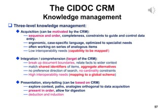 57
The CIDOC CRM
Knowledge management
 Three-level knowledge management:
 Acquisition (can be motivated by the CRM):
— sequence and order, completeness, constraints to guide and control data
entry.
— ergonomic, case-specific language, optimized to specialist needs
— often working on series of analogous items
— Low interoperability needs (capability to be mapped!)
 Integration / comprehension (target of the CRM):
— break up document boundaries, relate facts to wider context
— match shared identifiers of items, aggregate alternatives
— no preference direction of search, no cardinality constraints
— High interoperability needs (mapping to a global schema)
 Presentation, story-telling (can be based on CRM)
— explore context, paths, analogies orthogonal to data acquisition
— present in order, allow for digestion
— deduction and induction
 