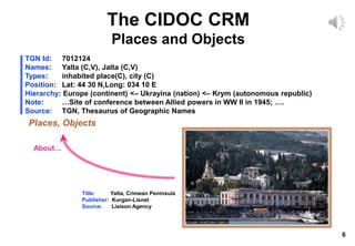 6
The CIDOC CRM
Places and Objects
TGN Id: 7012124
Names: Yalta (C,V), Jalta (C,V)
Types: inhabited place(C), city (C)
Position: Lat: 44 30 N,Long: 034 10 E
Hierarchy: Europe (continent) <– Ukrayina (nation) <– Krym (autonomous republic)
Note: …Site of conference between Allied powers in WW II in 1945; ….
Source: TGN, Thesaurus of Geographic Names
Places, Objects
About…
Title: Yalta, Crimean Peninsula
Publisher: Kurgan-Lisnet
Source: Liaison Agency
 