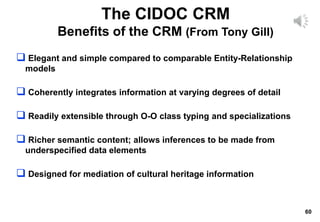 60
 Elegant and simple compared to comparable Entity-Relationship
models
 Coherently integrates information at varying degrees of detail
 Readily extensible through O-O class typing and specializations
 Richer semantic content; allows inferences to be made from
underspecified data elements
 Designed for mediation of cultural heritage information
The CIDOC CRM
Benefits of the CRM (From Tony Gill)
 