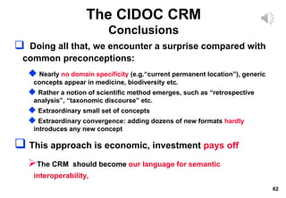 62
 Doing all that, we encounter a surprise compared with
common preconceptions:
 Nearly no domain specificity (e.g.“current permanent location”), generic
concepts appear in medicine, biodiversity etc.
 Rather a notion of scientific method emerges, such as “retrospective
analysis”, “taxonomic discourse” etc.
 Extraordinary small set of concepts
 Extraordinary convergence: adding dozens of new formats hardly
introduces any new concept
 This approach is economic, investment pays off
The CRM should become our language for semantic
interoperability,
The CIDOC CRM
Conclusions
 