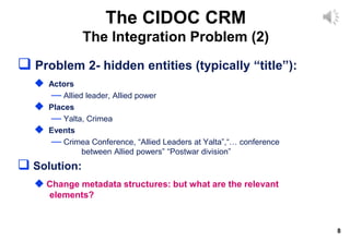 8
 Problem 2- hidden entities (typically “title”):
 Actors
— Allied leader, Allied power
 Places
— Yalta, Crimea
 Events
— Crimea Conference, “Allied Leaders at Yalta”,“… conference
between Allied powers” “Postwar division”
 Solution:
 Change metadata structures: but what are the relevant
elements?
The CIDOC CRM
The Integration Problem (2)
 