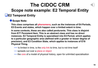 19
The CIDOC CRM
Scope note example: E2 Temporal Entity
E2 Temporal Entity
Scope Note:
This class comprises all phenomena, such as the instances of E4 Periods,
E5 Events and states, which happen over a limited extent in time.
In some contexts, these are also called perdurants. This class is disjoint
from E77 Persistent Item. This is an abstract class and has no direct
instances. E2 Temporal Entity is specialized into E4 Period, which applies
to a particular geographic area (defined with a greater or lesser degree of
precision), and E3 Condition State, which applies to instances of E18
Physical Thing.
— Is limited in time, is the only link to time, but is not time itself
— spreads out over a place or object
— the core of a model of physical history, open for unlimited specialisation
 