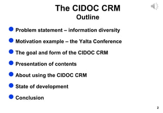 2
The CIDOC CRM
Outline
 Problem statement – information diversity
 Motivation example – the Yalta Conference
 The goal and form of the CIDOC CRM
 Presentation of contents
 About using the CIDOC CRM
 State of development
 Conclusion
 