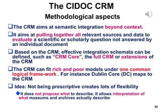 55
The CIDOC CRM
Methodological aspects
The CRM aims at semantic integration beyond context.
It aims at pulling together all relevant sources and data to
evaluate a scientific or scholarly question not answered by
an individual document
 Based on the CRM, effective integration schemata can be
defined, such as “CRM Core”, the full CRM or extensions of
the CRM
The CRM can fit rich and poor models under one common
logical frame-work . For instance Dublin Core (DC) maps to
the CRM
 Idea: Not being prescriptive creates lots of flexibility
It does not propose what to describe. It allows interpretation of
what museums and archives actually describe
 