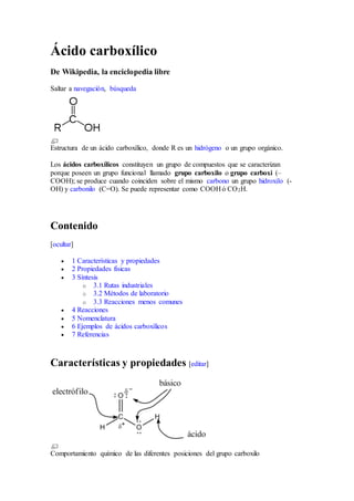 Ácido carboxílico 
De Wikipedia, la enciclopedia libre 
Saltar a navegación, búsqueda 
Estructura de un ácido carboxílico, donde R es un hidrógeno o un grupo orgánico. 
Los ácidos carboxílicos constituyen un grupo de compuestos que se caracterizan 
porque poseen un grupo funcional llamado grupo carboxilo o grupo carboxi (– 
COOH); se produce cuando coinciden sobre el mismo carbono un grupo hidroxilo (- 
OH) y carbonilo (C=O). Se puede representar como COOH ó CO2H. 
Contenido 
[ocultar] 
 1 Características y propiedades 
 2 Propiedades físicas 
 3 Síntesis 
o 3.1 Rutas industriales 
o 3.2 Métodos de laboratorio 
o 3.3 Reacciones menos comunes 
 4 Reacciones 
 5 Nomenclatura 
 6 Ejemplos de ácidos carboxílicos 
 7 Referencias 
Características y propiedades [editar] 
Comportamiento químico de las diferentes posiciones del grupo carboxilo 
 