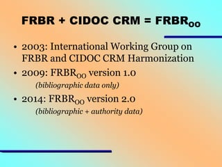 FRBR + CIDOC CRM = FRBROO
• 2003: International Working Group on
FRBR and CIDOC CRM Harmonization
• 2009: FRBROO version 1.0
(bibliographic data only)

• 2014: FRBROO version 2.0
(bibliographic + authority data)

 