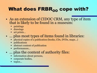 What does FRBROO cope with?
• As an extension of CIDOC CRM, any type of item
that is likely to be found in a museum:
 paintings
 drawings
 art prints…

• … plus most types of items found in libraries:





physical copies of a publication (books, CDs, DVDs, maps…)
publications
abstract content of publication
performances…

• … plus the content of authority files:
 information about persons,
 corporate bodies,
 topics…

 