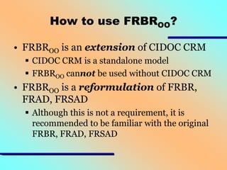 How to use FRBROO?
• FRBROO is an extension of CIDOC CRM
 CIDOC CRM is a standalone model
 FRBROO cannot be used without CIDOC CRM

• FRBROO is a reformulation of FRBR,
FRAD, FRSAD
 Although this is not a requirement, it is
recommended to be familiar with the original
FRBR, FRAD, FRSAD

 