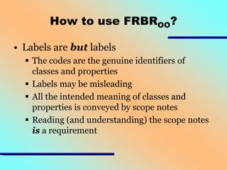 How to use FRBROO?
• Labels are but labels
 The codes are the genuine identifiers of
classes and properties
 Labels may be misleading
 All the intended meaning of classes and
properties is conveyed by scope notes
 Reading (and understanding) the scope notes
is a requirement

 