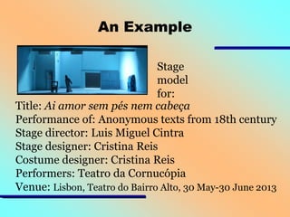 An Example
Stage
model
for:
Title: Ai amor sem pés nem cabeça
Performance of: Anonymous texts from 18th century
Stage director: Luis Miguel Cintra
Stage designer: Cristina Reis
Costume designer: Cristina Reis
Performers: Teatro da Cornucópia
Venue: Lisbon, Teatro do Bairro Alto, 30 May-30 June 2013

 
