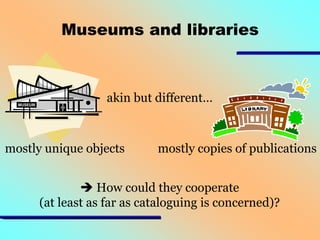 Museums and libraries

akin but different…

mostly unique objects

mostly copies of publications

 How could they cooperate
(at least as far as cataloguing is concerned)?

 