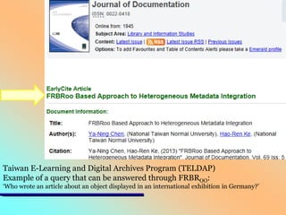 Taiwan E-Learning and Digital Archives Program (TELDAP)
Example of a query that can be answered through FRBROO:

‘Who wrote an article about an object displayed in an international exhibition in Germany?’

 