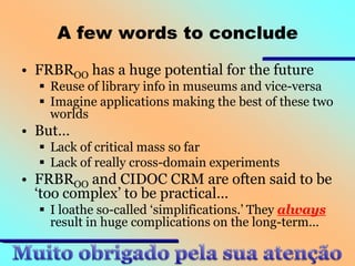 A few words to conclude
• FRBROO has a huge potential for the future

 Reuse of library info in museums and vice-versa
 Imagine applications making the best of these two
worlds

• But…
 Lack of critical mass so far
 Lack of really cross-domain experiments

• FRBROO and CIDOC CRM are often said to be
‘too complex’ to be practical…
 I loathe so-called ‘simplifications.’ They always
result in huge complications on the long-term…

 