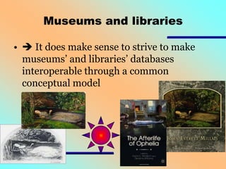 Museums and libraries
•  It does make sense to strive to make
museums’ and libraries’ databases
interoperable through a common
conceptual model

 