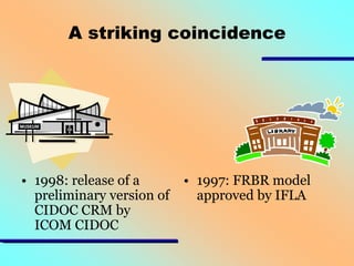 A striking coincidence

• 1998: release of a
preliminary version of
CIDOC CRM by
ICOM CIDOC

• 1997: FRBR model
approved by IFLA

 