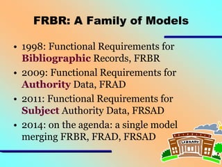 FRBR: A Family of Models
• 1998: Functional Requirements for
Bibliographic Records, FRBR
• 2009: Functional Requirements for
Authority Data, FRAD
• 2011: Functional Requirements for
Subject Authority Data, FRSAD
• 2014: on the agenda: a single model
merging FRBR, FRAD, FRSAD

 