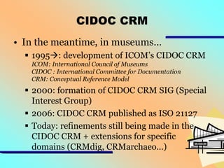 CIDOC CRM
• In the meantime, in museums…
 1995: development of ICOM’s CIDOC CRM
ICOM: International Council of Museums
CIDOC : International Committee for Documentation
CRM: Conceptual Reference Model

 2000: formation of CIDOC CRM SIG (Special
Interest Group)
 2006: CIDOC CRM published as ISO 21127
 Today: refinements still being made in the
CIDOC CRM + extensions for specific
domains (CRMdig, CRMarchaeo…)

 