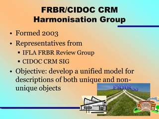 FRBR/CIDOC CRM
Harmonisation Group
• Formed 2003
• Representatives from
 IFLA FRBR Review Group
 CIDOC CRM SIG

• Objective: develop a unified model for
descriptions of both unique and nonunique objects

 